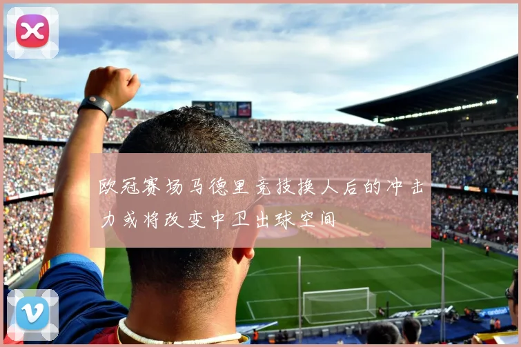 欧冠赛场马德里竞技换人后的冲击力或将改变中卫出球空间