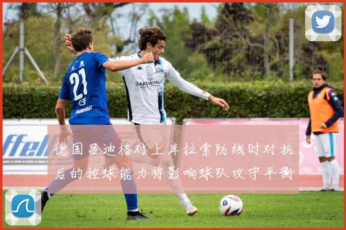 德国吕迪格对上库拉索防线时对抗后的控球能力将影响球队攻守平衡