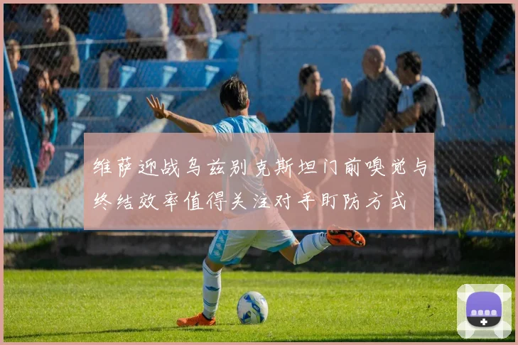 维萨迎战乌兹别克斯坦门前嗅觉与终结效率值得关注对手盯防方式