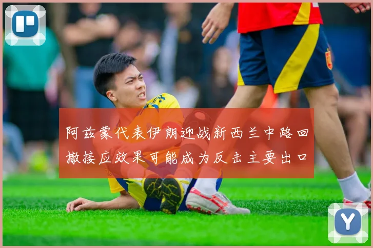阿兹蒙代表伊朗迎战新西兰中路回撤接应效果可能成为反击主要出口