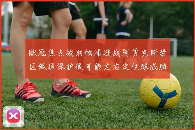 欧冠焦点战利物浦迎战阿贾克斯禁区弧顶保护很可能左右定位球威胁