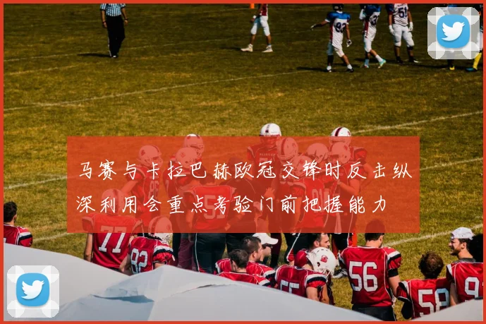 马赛与卡拉巴赫欧冠交锋时反击纵深利用会重点考验门前把握能力