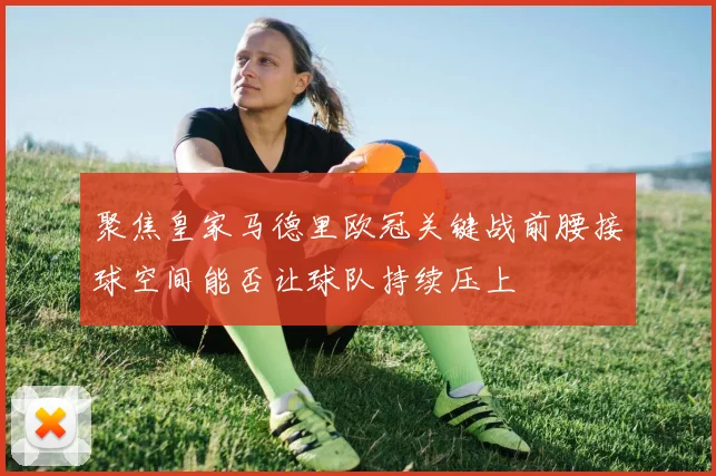 聚焦皇家马德里欧冠关键战前腰接球空间能否让球队持续压上