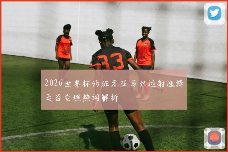 2026世界杯西班牙亚马尔远射选择是否合理热词解析