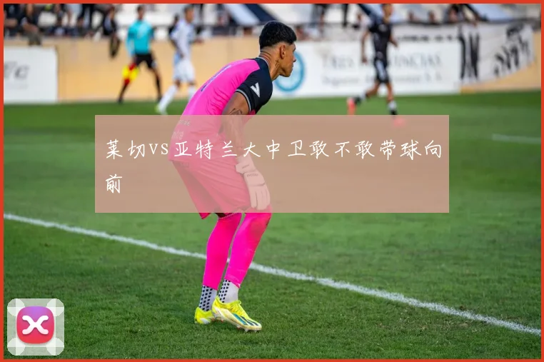 莱切vs亚特兰大中卫敢不敢带球向前