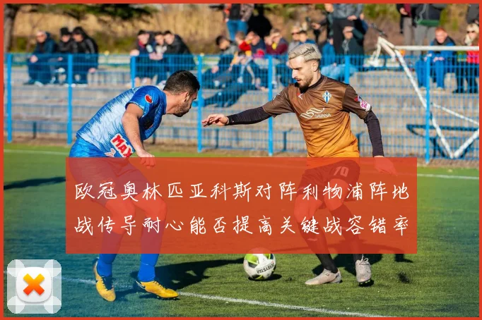 欧冠奥林匹亚科斯对阵利物浦阵地战传导耐心能否提高关键战容错率