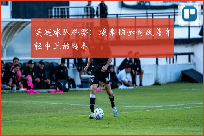 英超球队观察:埃弗顿如何改善年轻中卫的培养